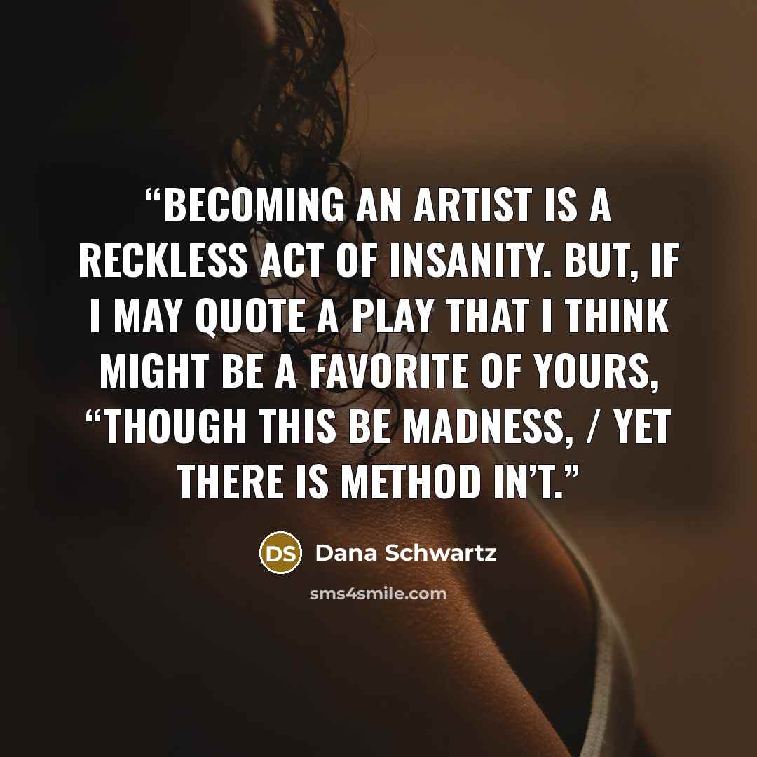 “BECOMING AN ARTIST IS A RECKLESS ACT OF INSANITY. BUT, IF I MAY QUOTE A PLAY THAT I THINK MIGHT BE A FAVORITE OF YOURS, “THOUGH THIS BE MADNESS, / YET THERE IS METHOD IN’T.” quote by Dana Schwartz