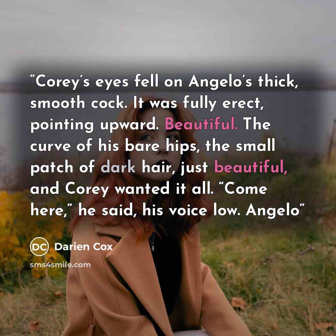 “Corey’s eyes fell on Angelo’s thick, smooth cock. It was fully erect, pointing upward. Beautiful. The curve of his bare hips, the small patch of dark hair, just beautiful, and Corey wanted it all. “Come here,” he said, his voice low. Angelo” quote by Darien Cox