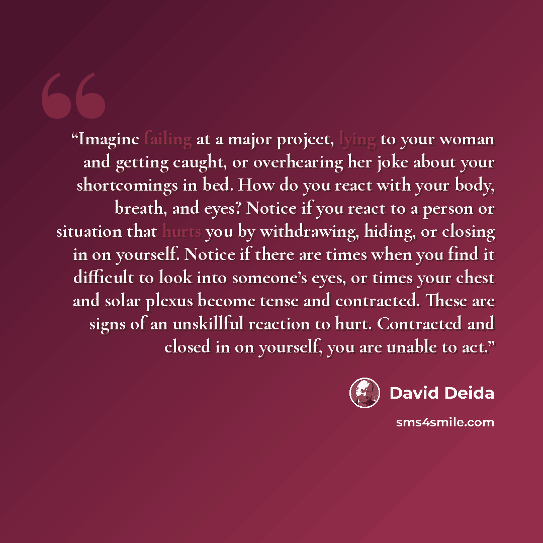 “Imagine failing at a major project, lying to your woman and getting caught, or overhearing her joke about your shortcomings in bed. How do you react with your body, breath, and eyes? Notice if you react to a person or situation that hurts you by withdrawing, hiding, or closing in on yourself…” quote by David Deida
