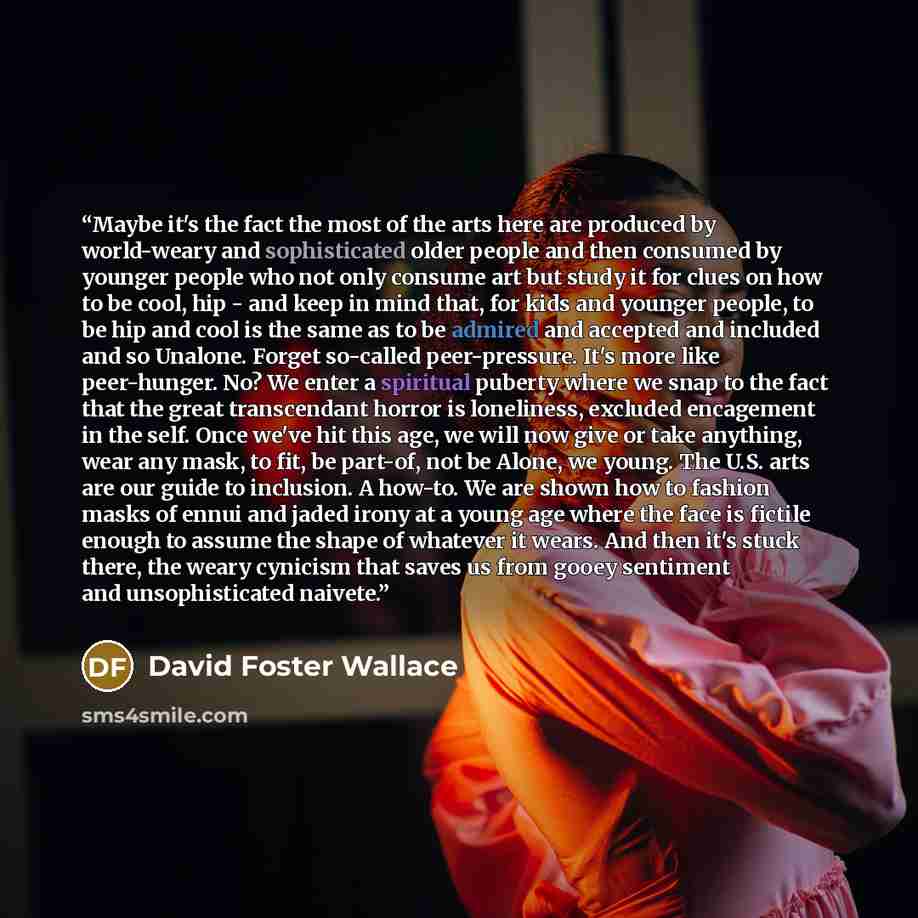 “Maybe it's the fact the most of the arts here are produced by world-weary and sophisticated older people and then consumed by younger people who not only consume art but study it for clues on how to be cool, hip - and keep in mind that, for kids and younger people, to be hip and cool is the same…” quote by David Foster Wallace