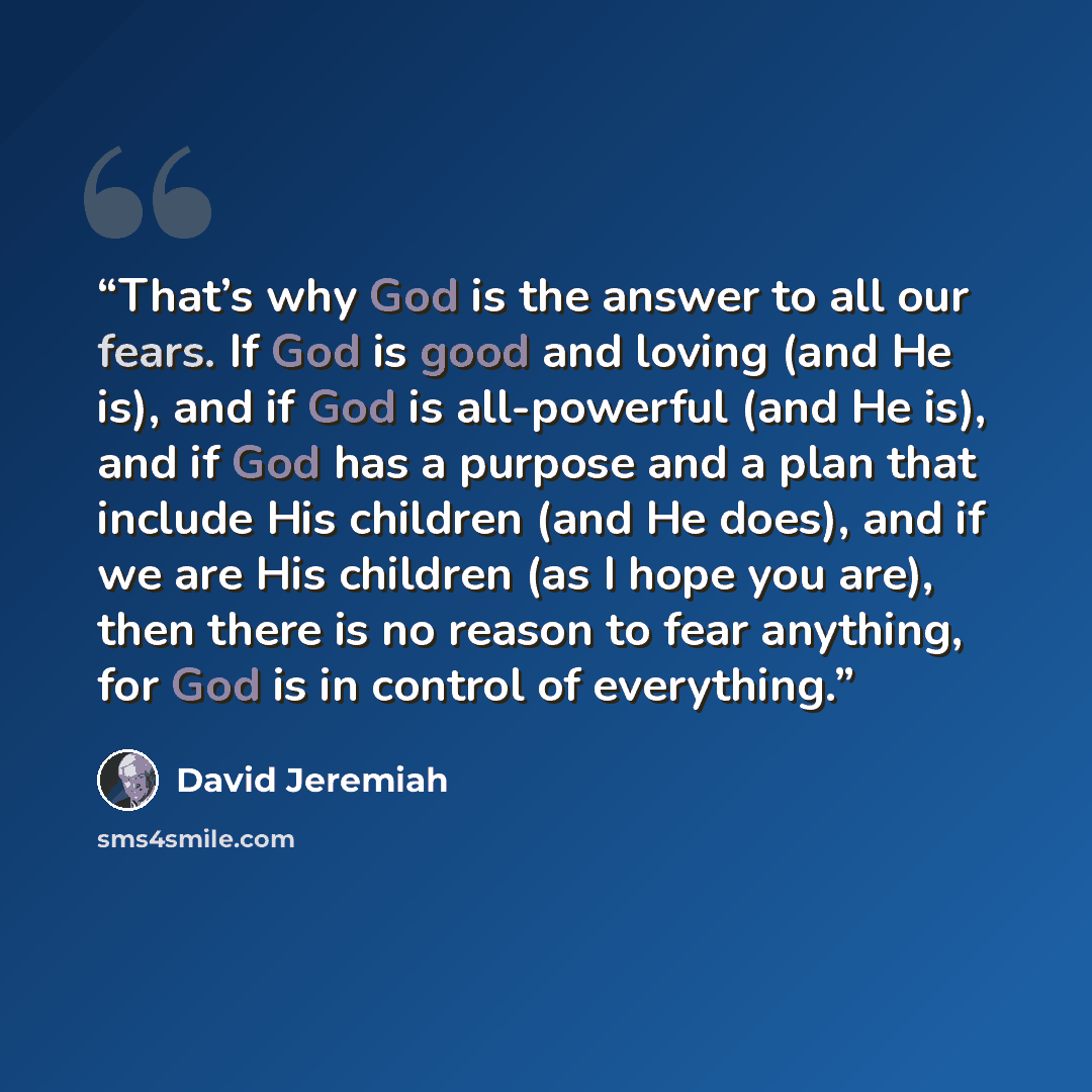 “That’s why God is the answer to all our fears. If God is good and loving (and He is), and if God is all-powerful (and He is), and if God has a purpose and a plan that include His children (and He does), and if we are His children (as I hope you are), then there is no reason to fear anything, for…” quote by David Jeremiah