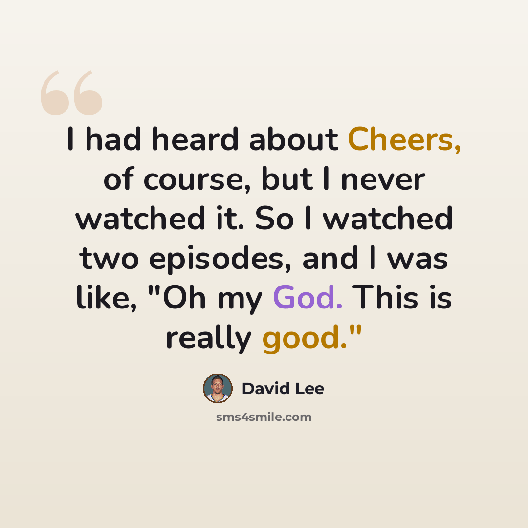 “I had heard about Cheers, of course, but I never watched it. So I watched two episodes, and I was like, "Oh my God. This is really good."” quote by David Lee