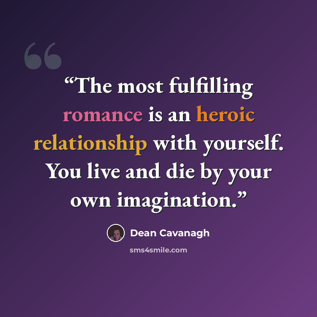“The most fulfilling romance is an heroic relationship with yourself. You live and die by your own imagination.” quote by Dean Cavanagh