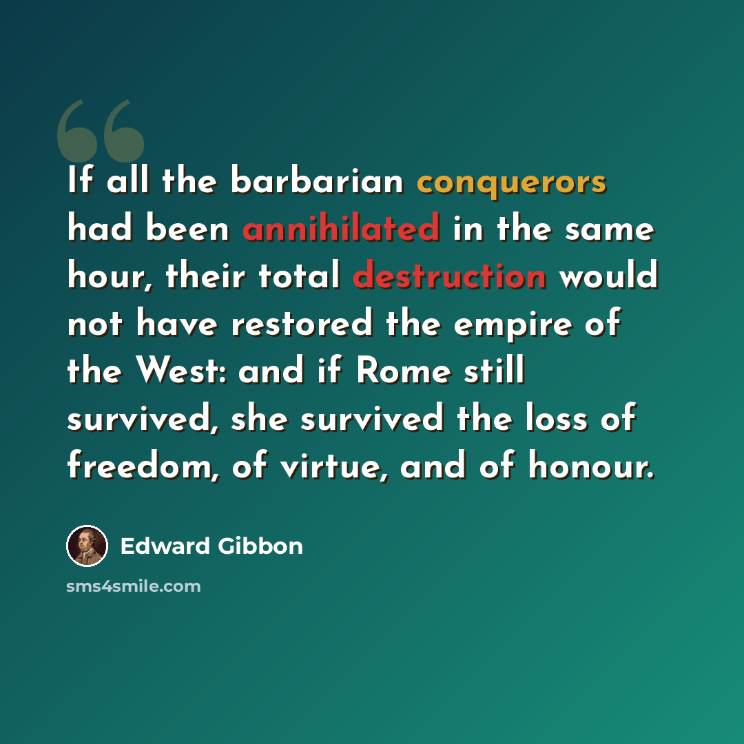 “If all the barbarian conquerors had been annihilated in the same hour, their total destruction would not have restored the empire of the West: and if Rome still survived, she survived the loss of freedom, of virtue, and of honour.” quote by Edward Gibbon