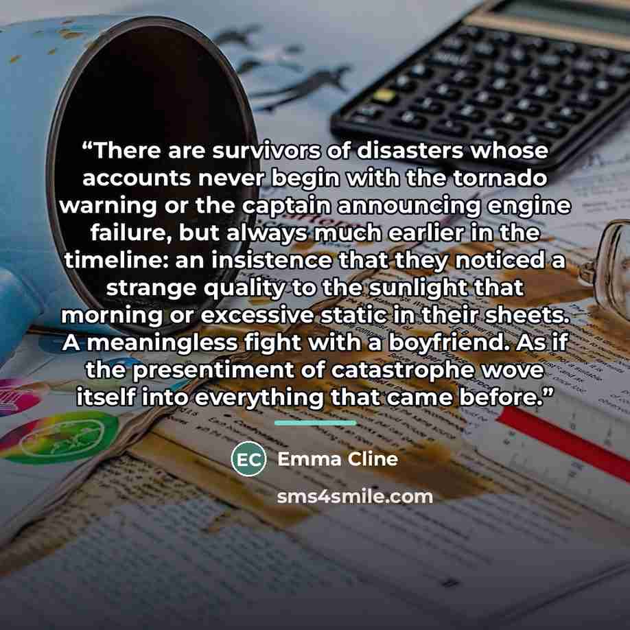 “There are survivors of disasters whose accounts never begin with the tornado warning or the captain announcing engine failure, but always much earlier in the timeline: an insistence that they noticed a strange quality to the sunlight that morning or excessive static in their sheets. A meaningless…” quote by Emma Cline