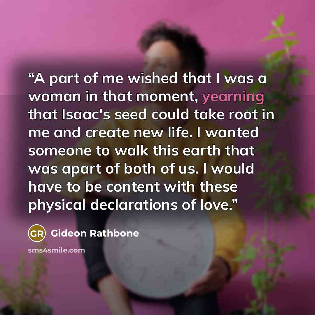 “A part of me wished that I was a woman in that moment, yearning that Isaac's seed could take root in me and create new life. I wanted someone to walk this earth that was apart of both of us. I would have to be content with these physical declarations of love.” quote by Gideon Rathbone