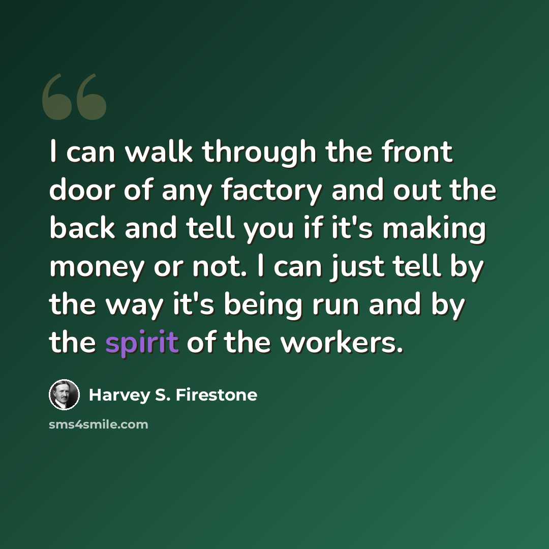 “I can walk through the front door of any factory and out the back and tell you if it's making money or not. I can just tell by the way it's being run and by the spirit of the workers.” quote by Harvey S. Firestone