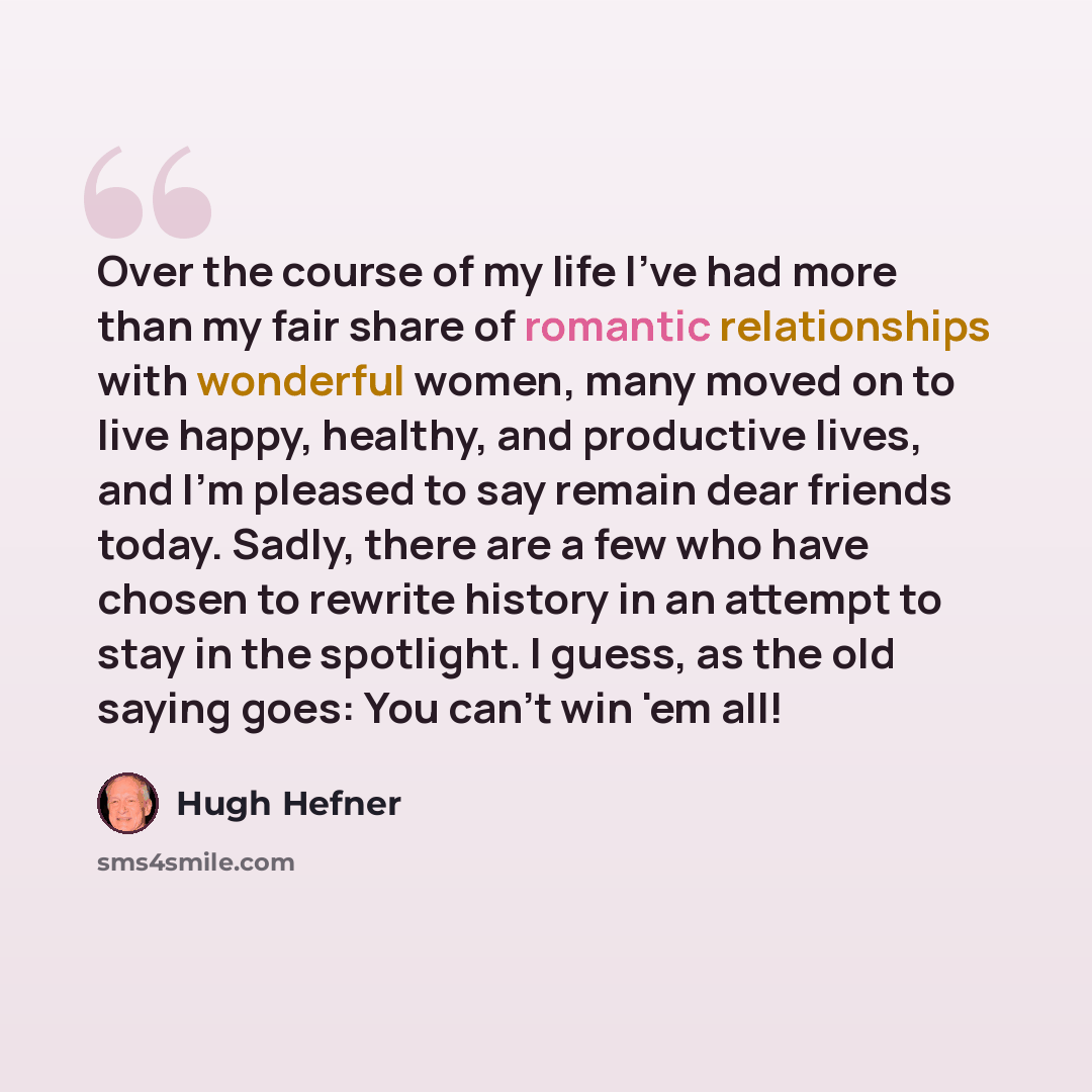 “Over the course of my life I've had more than my fair share of romantic relationships with wonderful women, many moved on to live happy, healthy, and productive lives, and I'm pleased to say remain dear friends today. Sadly, there are a few who have chosen to rewrite history in an attempt to stay…” quote by Hugh Hefner