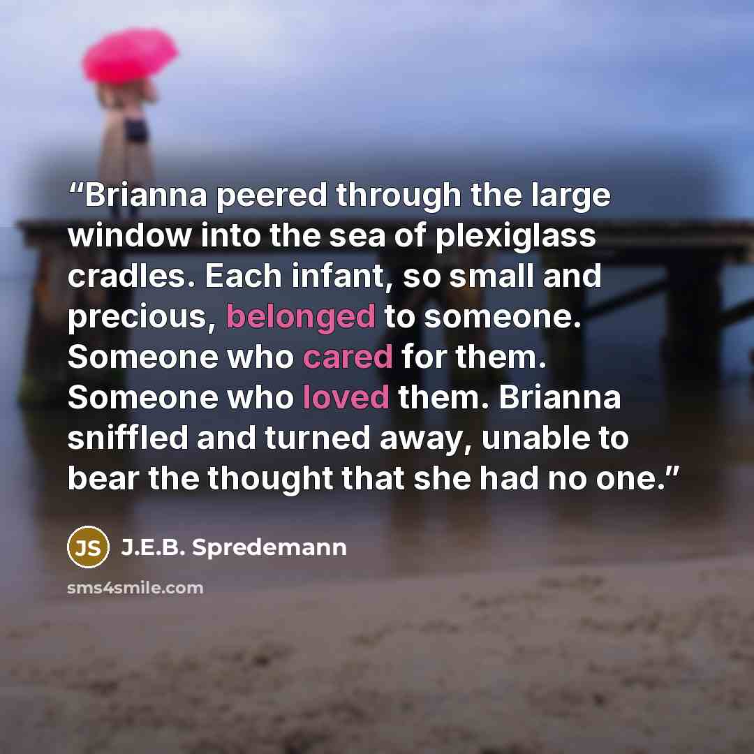 “Brianna peered through the large window into the sea of plexiglass cradles. Each infant, so small and precious, belonged to someone. Someone who cared for them. Someone who loved them. Brianna sniffled and turned away, unable to bear the thought that she had no one.” quote by J.E.B. Spredemann