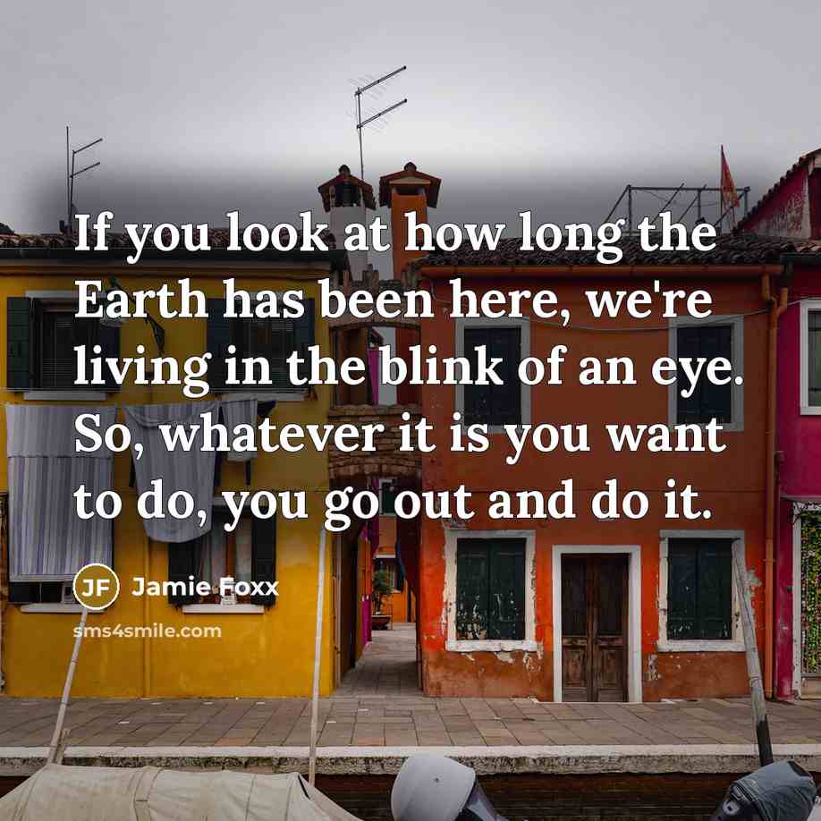 “If you look at how long the Earth has been here, we're living in the blink of an eye. So, whatever it is you want to do, you go out and do it.” quote by Jamie Foxx