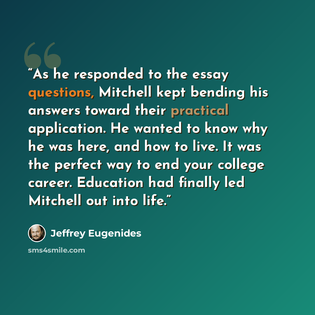 “As he responded to the essay questions, Mitchell kept bending his answers toward their practical application. He wanted to know why he was here, and how to live. It was the perfect way to end your college career. Education had finally led Mitchell out into life.” quote by Jeffrey Eugenides