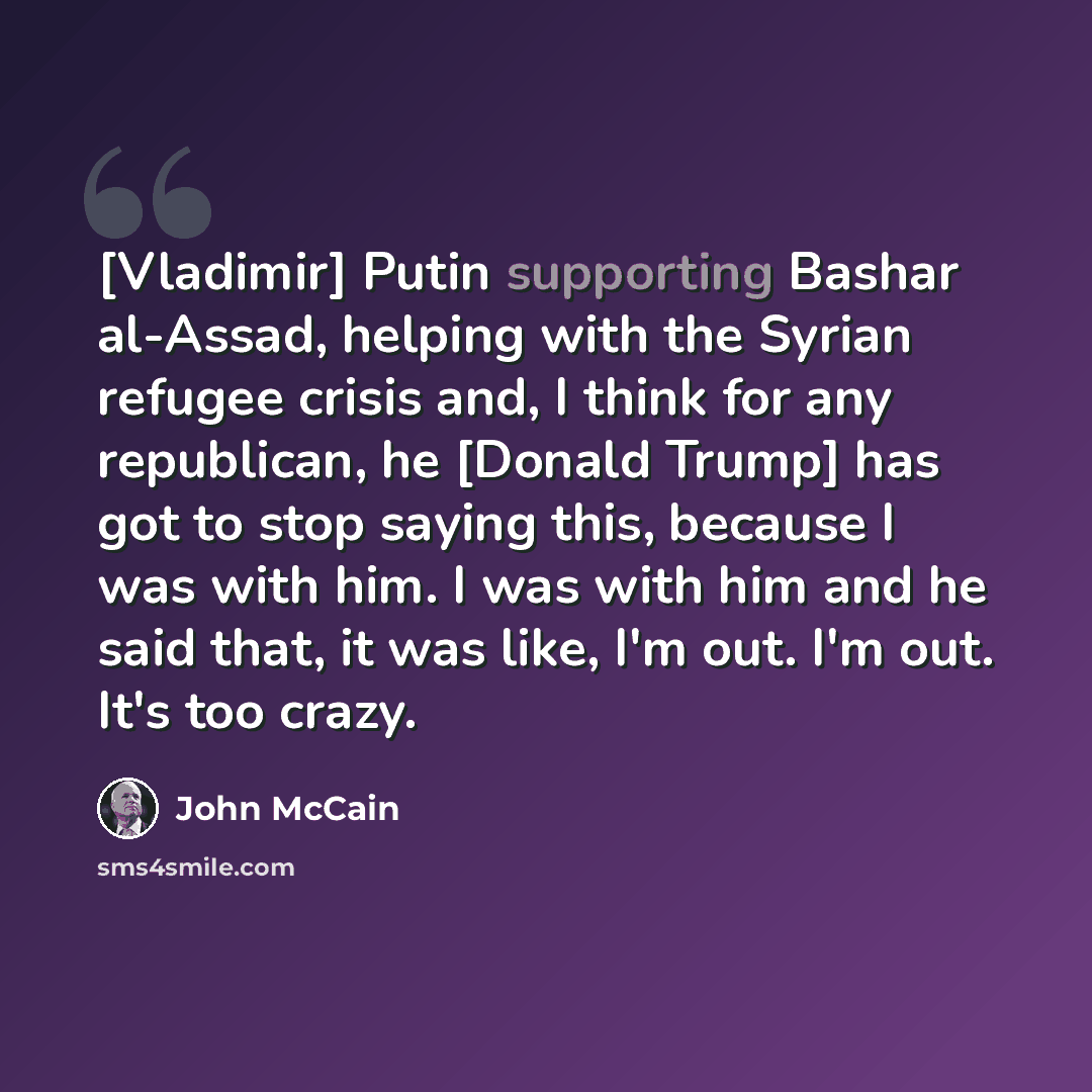 “[Vladimir] Putin supporting Bashar al-Assad, helping with the Syrian refugee crisis and, I think for any republican, he [Donald Trump] has got to stop saying this, because I was with him. I was with him and he said that, it was like, I'm out. I'm out. It's too crazy.” quote by John McCain