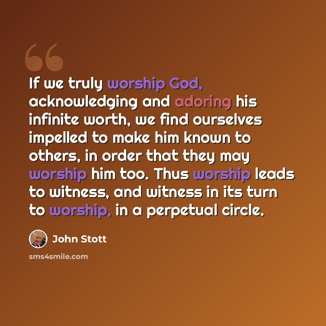 “If we truly worship God, acknowledging and adoring his infinite worth, we find ourselves impelled to make him known to others, in order that they may worship him too. Thus worship leads to witness, and witness in its turn to worship, in a perpetual circle.” quote by John Stott