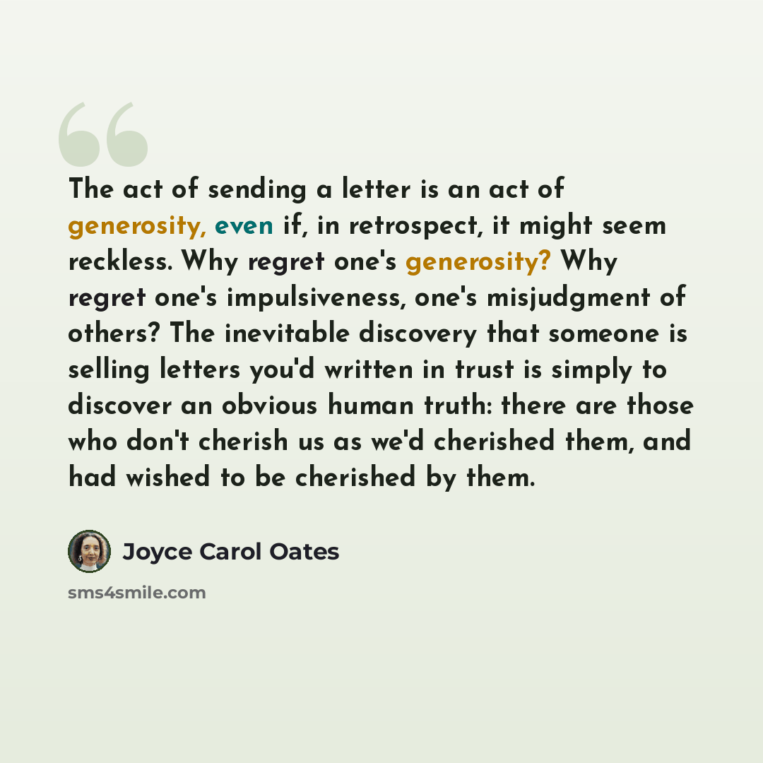“The act of sending a letter is an act of generosity, even if, in retrospect, it might seem reckless. Why regret one's generosity? Why regret one's impulsiveness, one's misjudgment of others? The inevitable discovery that someone is selling letters you'd written in trust is simply to discover an…” quote by Joyce Carol Oates