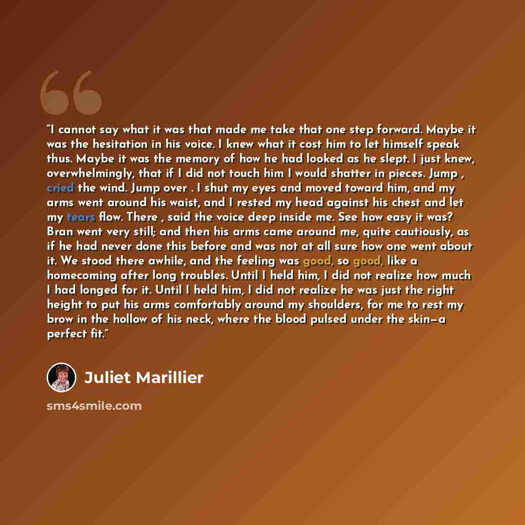 “I cannot say what it was that made me take that one step forward. Maybe it was the hesitation in his voice. I knew what it cost him to let himself speak thus. Maybe it was the memory of how he had looked as he slept. I just knew, overwhelmingly, that if I did not touch him I would shatter in…” quote by Juliet Marillier