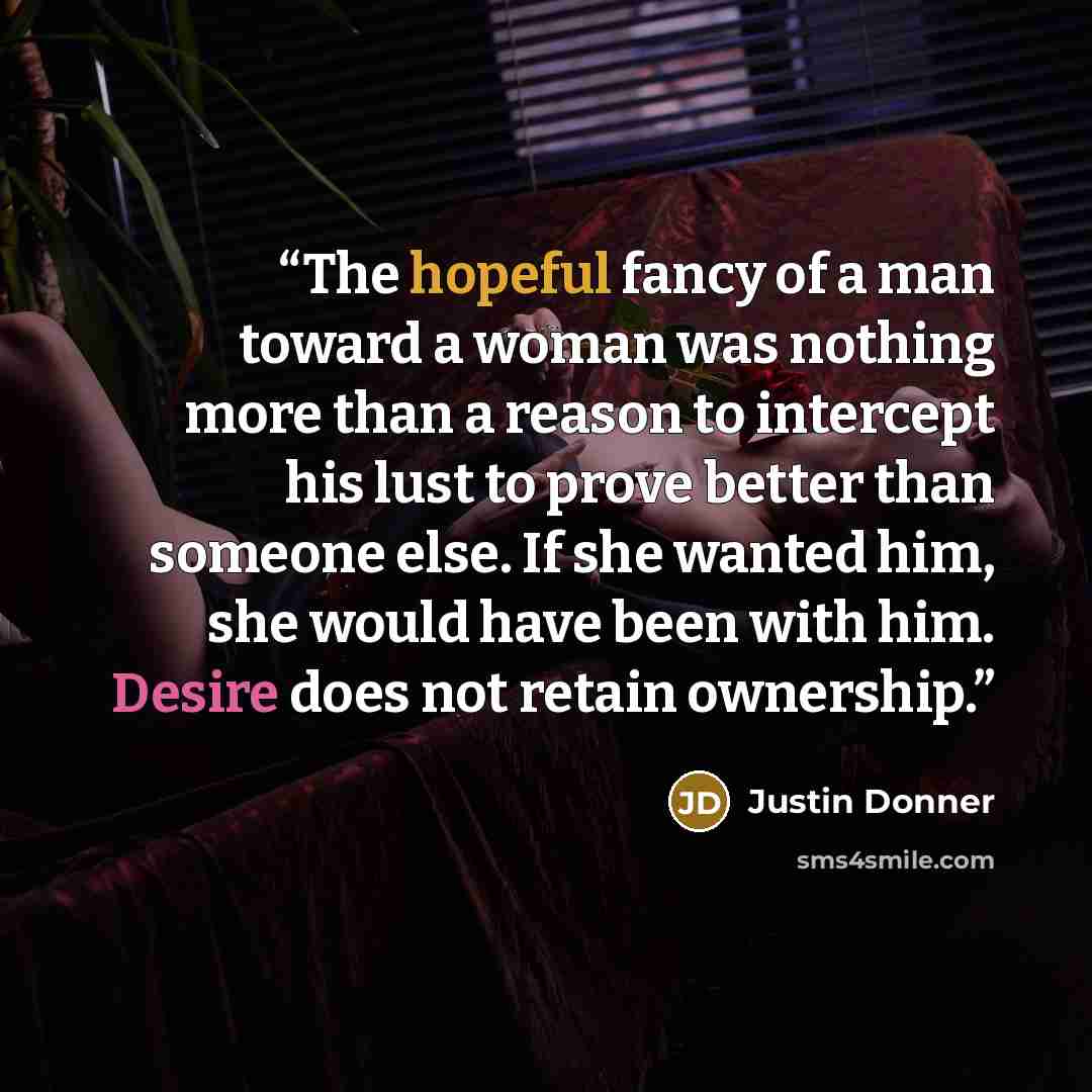 “The hopeful fancy of a man toward a woman was nothing more than a reason to intercept his lust to prove better than someone else. If she wanted him, she would have been with him. Desire does not retain ownership.” quote by Justin Donner