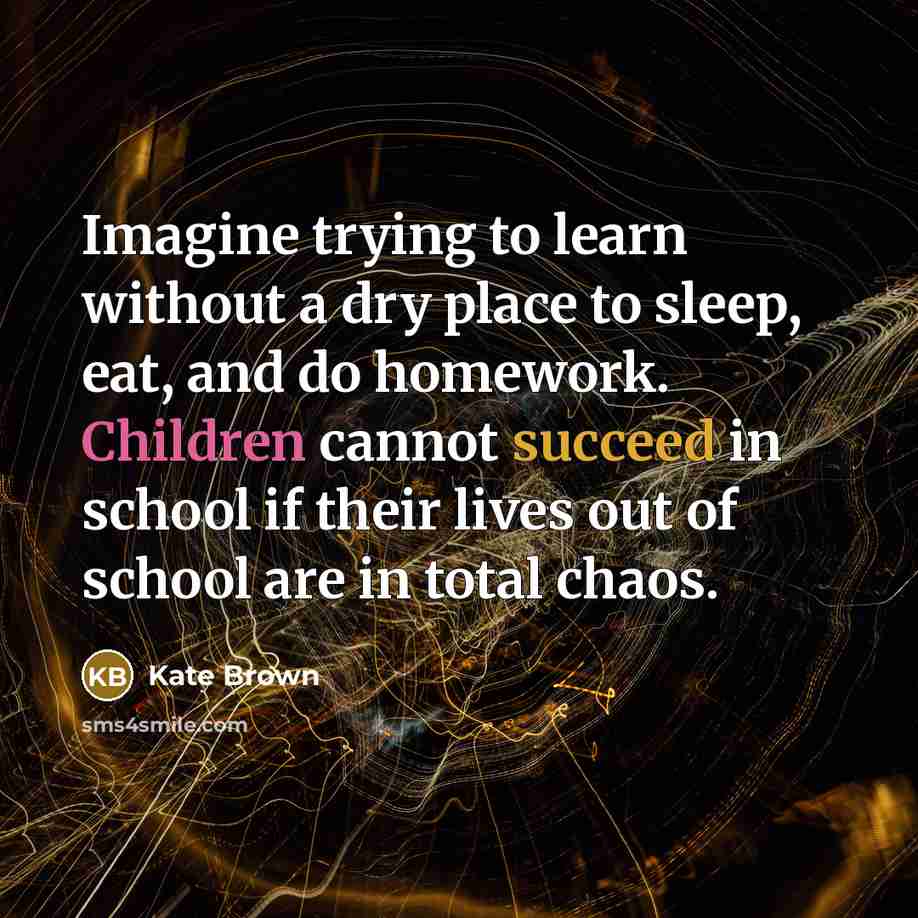 “Imagine trying to learn without a dry place to sleep, eat, and do homework. Children cannot succeed in school if their lives out of school are in total chaos.” quote by Kate Brown