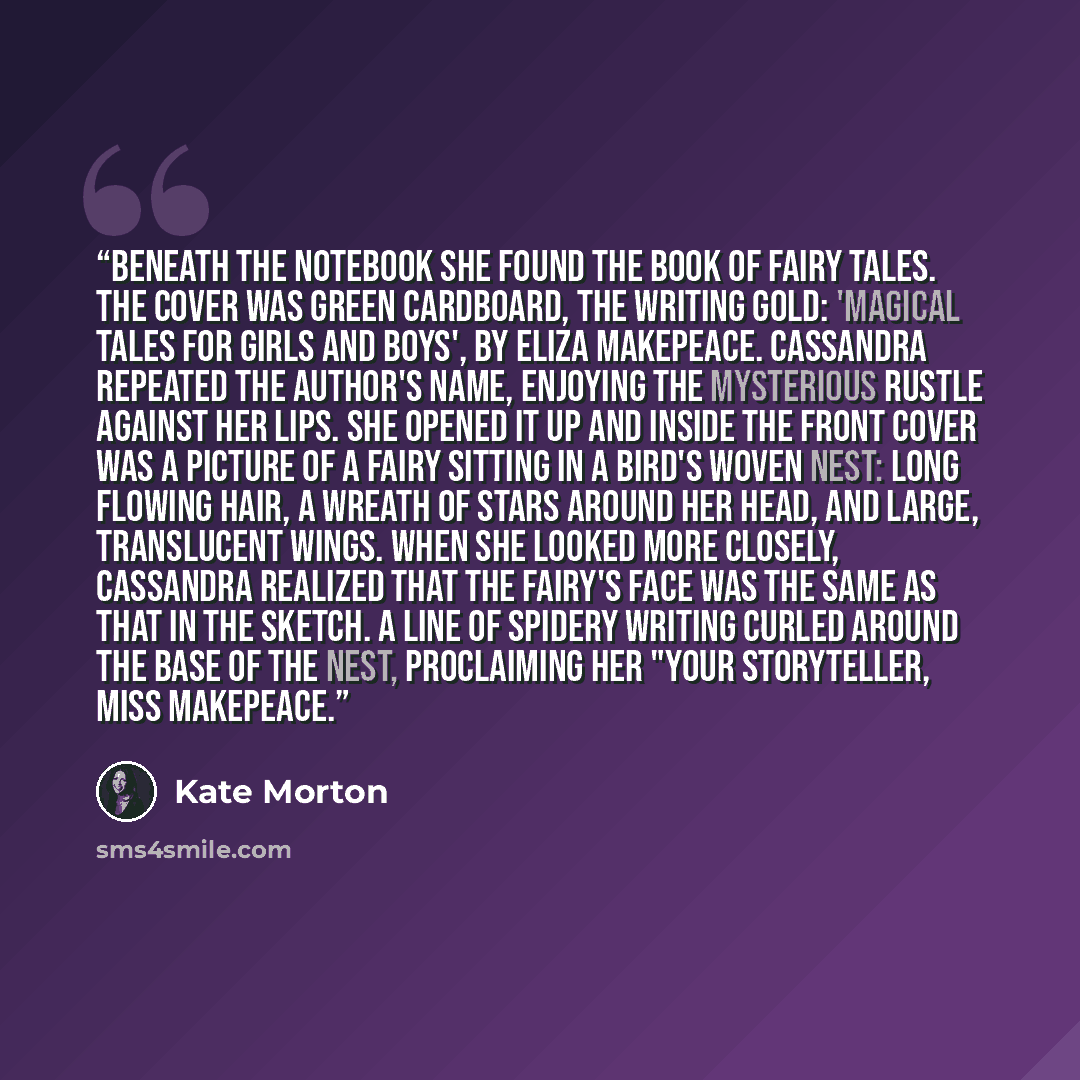 “Beneath the notebook she found the book of fairy tales. The cover was green cardboard, the writing gold: 'Magical Tales for Girls and Boys', by Eliza Makepeace. Cassandra repeated the author's name, enjoying the mysterious rustle against her lips. She opened it up and inside the front cover was a…” quote by Kate Morton