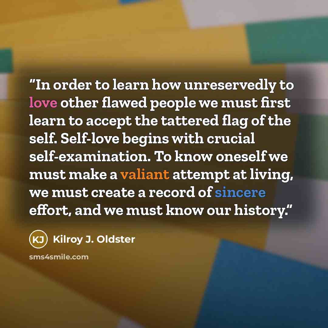 “In order to learn how unreservedly to love other flawed people we must first learn to accept the tattered flag of the self. Self-love begins with crucial self-examination. To know oneself we must make a valiant attempt at living, we must create a record of sincere effort, and we must know our…” quote by Kilroy J. Oldster