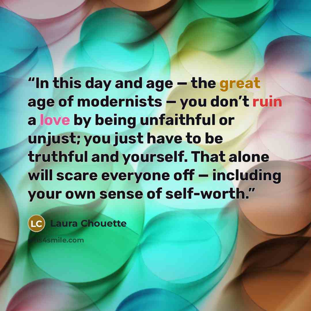 “In this day and age — the great age of modernists — you don’t ruin a love by being unfaithful or unjust; you just have to be truthful and yourself. That alone will scare everyone off — including your own sense of self-worth.” quote by Laura Chouette