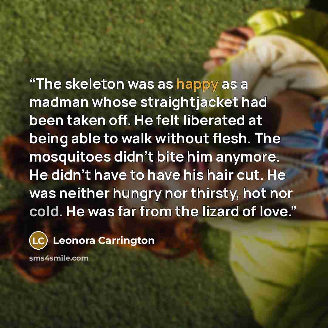 “The skeleton was as happy as a madman whose straightjacket had been taken off. He felt liberated at being able to walk without flesh. The mosquitoes didn't bite him anymore. He didn't have to have his hair cut. He was neither hungry nor thirsty, hot nor cold. He was far from the lizard of love.” quote by Leonora Carrington