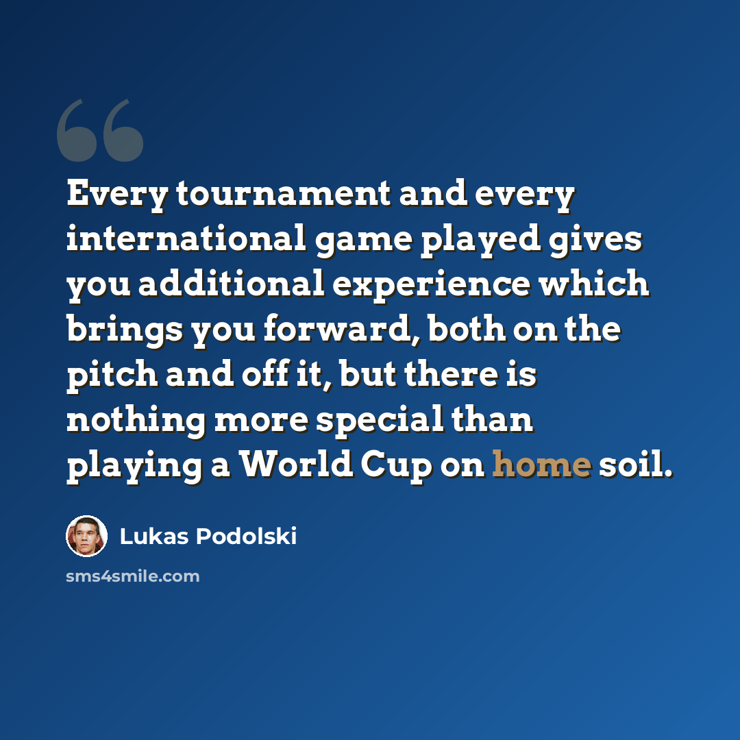 “Every tournament and every international game played gives you additional experience which brings you forward, both on the pitch and off it, but there is nothing more special than playing a World Cup on home soil.” quote by Lukas Podolski