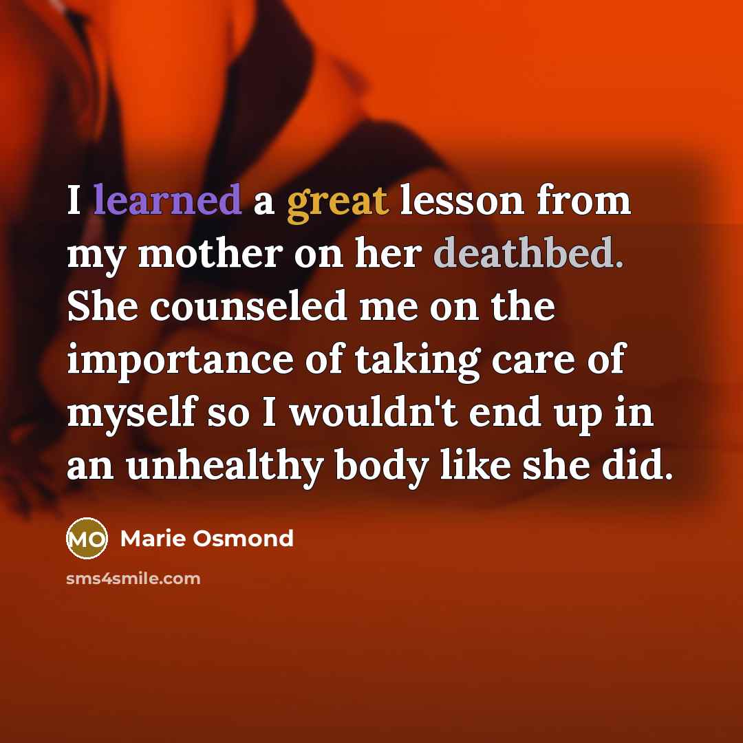 “I learned a great lesson from my mother on her deathbed. She counseled me on the importance of taking care of myself so I wouldn't end up in an unhealthy body like she did.” quote by Marie Osmond