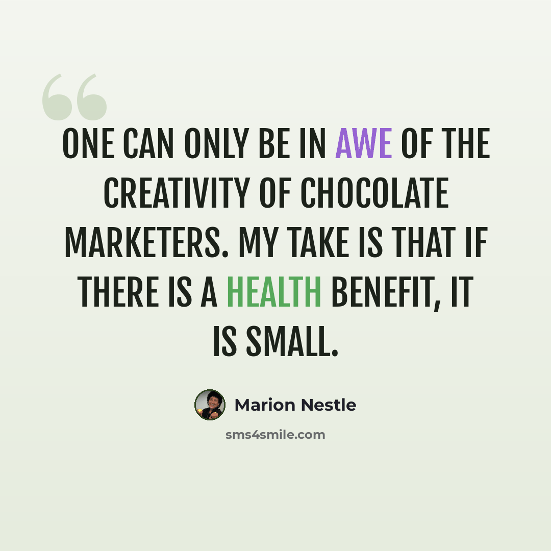 “One can only be in awe of the creativity of chocolate marketers. My take is that if there is a health benefit, it is small.” quote by Marion Nestle