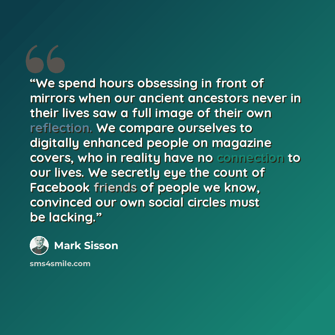 “We spend hours obsessing in front of mirrors when our ancient ancestors never in their lives saw a full image of their own reflection. We compare ourselves to digitally enhanced people on magazine covers, who in reality have no connection to our lives. We secretly eye the count of Facebook friends…” quote by Mark Sisson