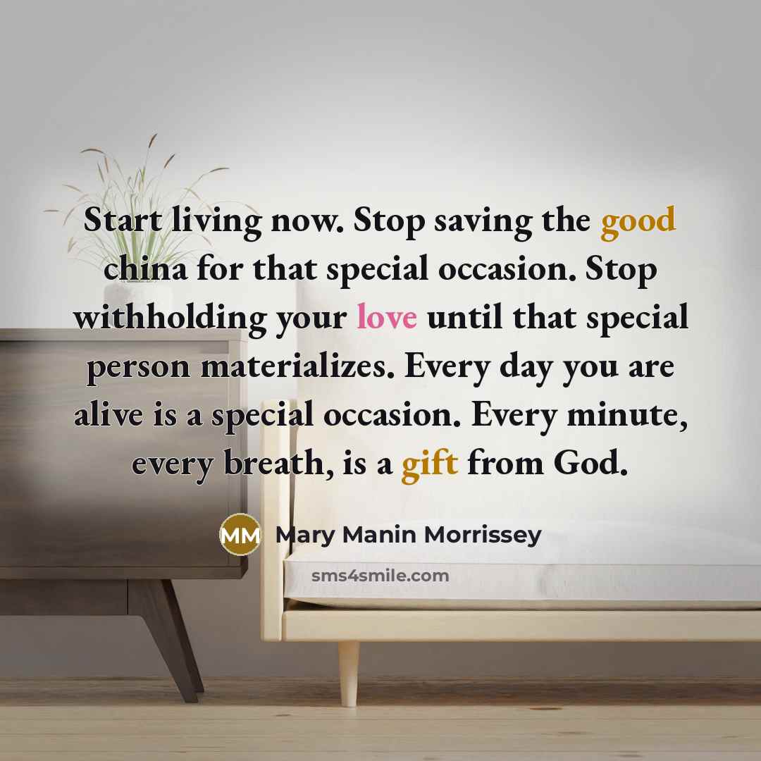 “Start living now. Stop saving the good china for that special occasion. Stop withholding your love until that special person materializes. Every day you are alive is a special occasion. Every minute, every breath, is a gift from God.” quote by Mary Manin Morrissey