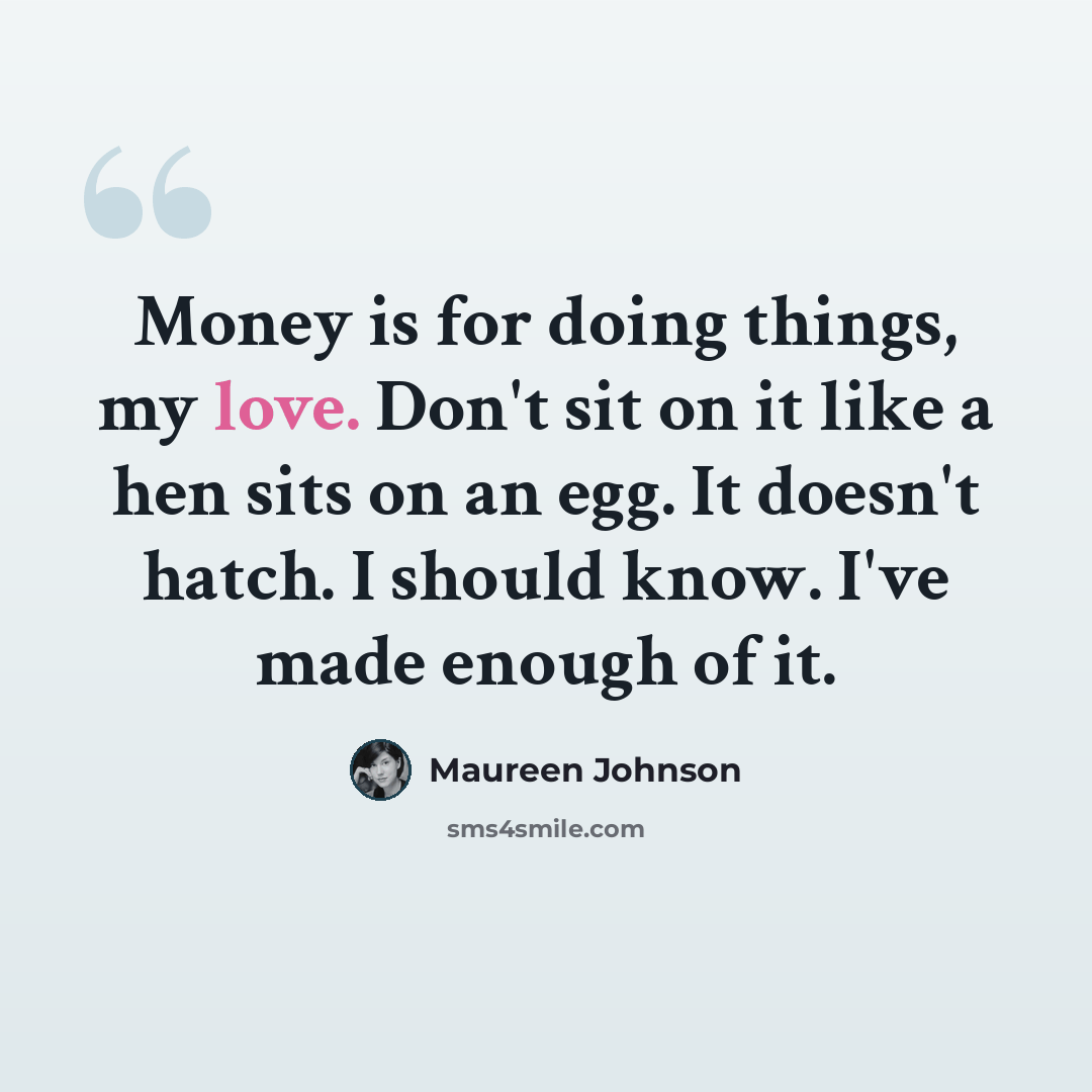 “Money is for doing things, my love. Don't sit on it like a hen sits on an egg. It doesn't hatch. I should know. I've made enough of it.” quote by Maureen Johnson