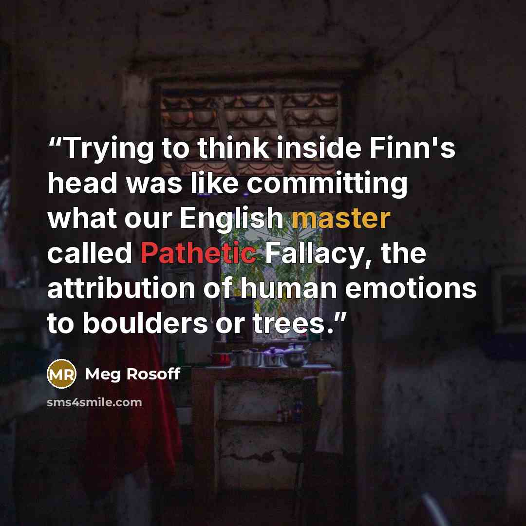 “Trying to think inside Finn's head was like committing what our English master called Pathetic Fallacy, the attribution of human emotions to boulders or trees.” quote by Meg Rosoff