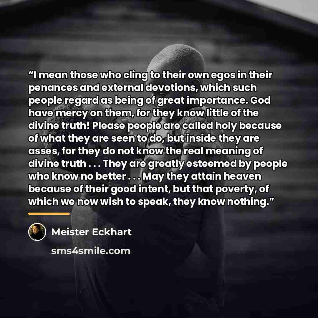 “I mean those who cling to their own egos in their penances and external devotions, which such people regard as being of great importance. God have mercy on them, for they know little of the divine truth! Please people are called holy because of what they are seen to do, but inside they are asses…” quote by Meister Eckhart