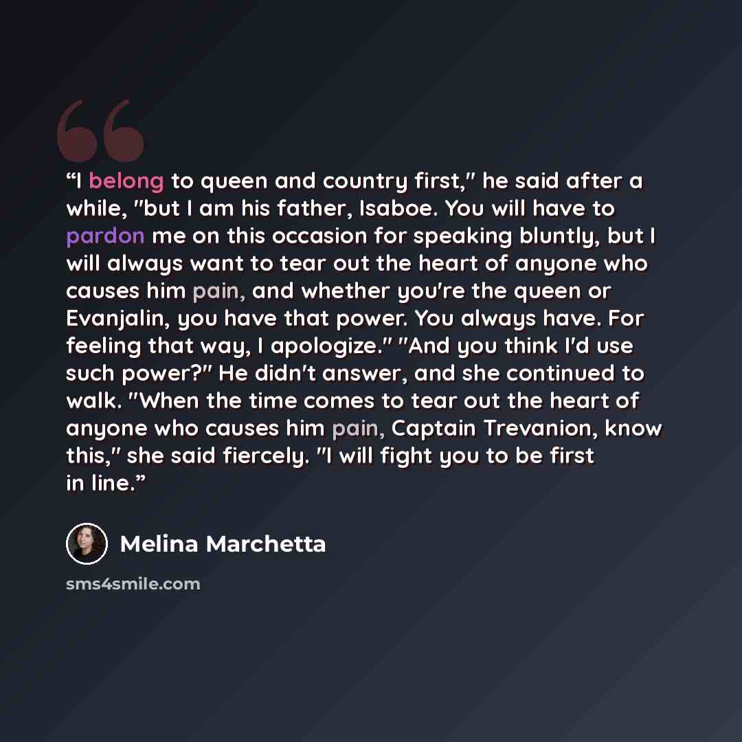 “I belong to queen and country first," he said after a while, "but I am his father, Isaboe. You will have to pardon me on this occasion for speaking bluntly, but I will always want to tear out the heart of anyone who causes him pain, and whether you're the queen or Evanjalin, you have that power…” quote by Melina Marchetta