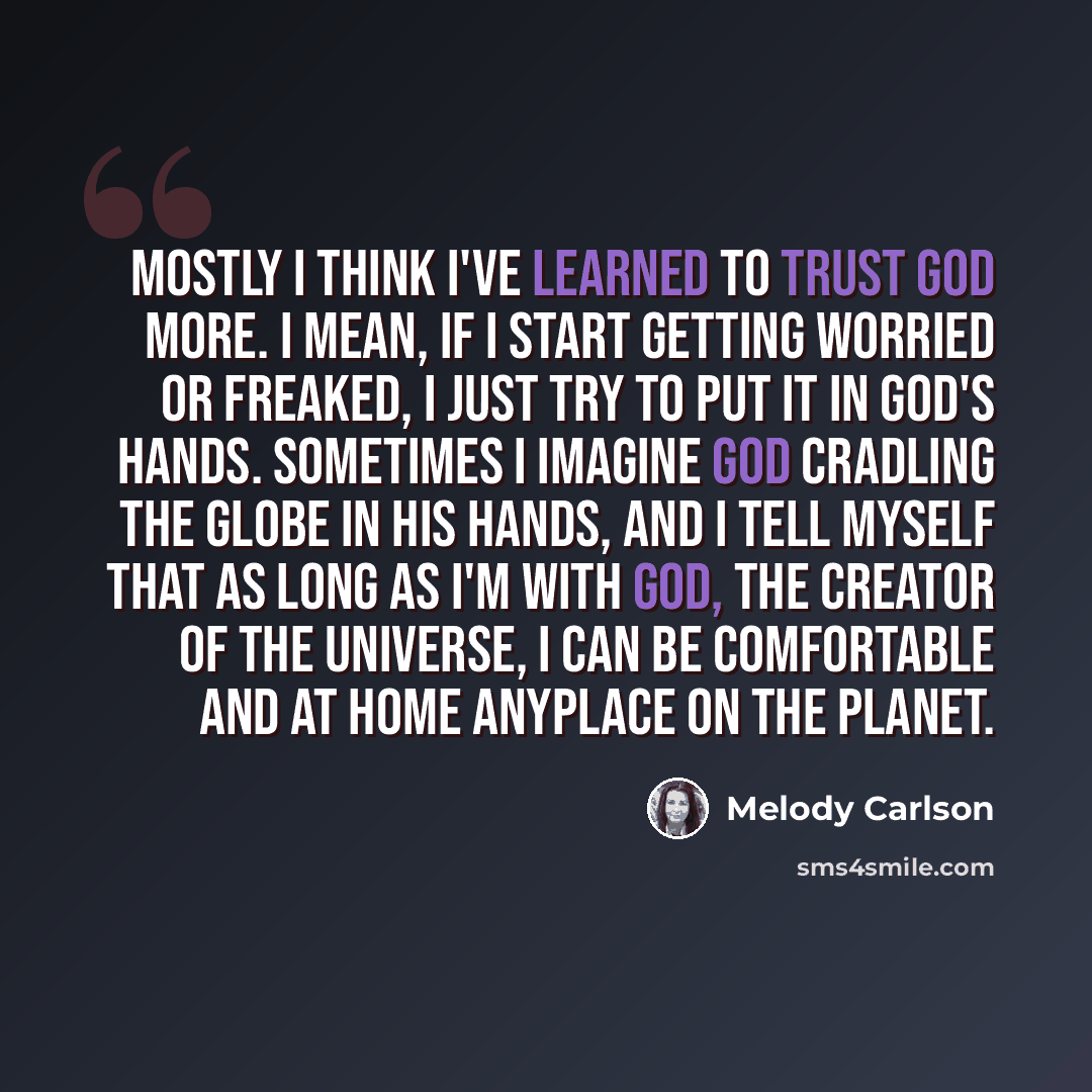 “Mostly I think I've learned to trust God more. I mean, if I start getting worried or freaked, I just try to put it in God's hands. Sometimes I imagine God cradling the globe in his hands, and I tell myself that as long as I'm with God, the Creator of the universe, I can be comfortable and at home…” quote by Melody Carlson