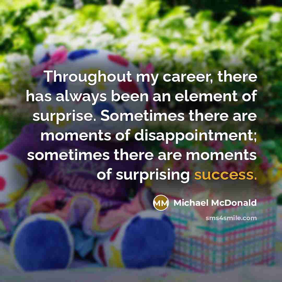 “Throughout my career, there has always been an element of surprise. Sometimes there are moments of disappointment; sometimes there are moments of surprising success.” quote by Michael McDonald
