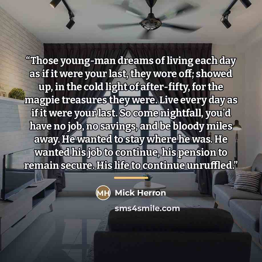 “Those young-man dreams of living each day as if it were your last, they wore off; showed up, in the cold light of after-fifty, for the magpie treasures they were. Live every day as if it were your last. So come nightfall, you’d have no job, no savings, and be bloody miles away. He wanted to stay…” quote by Mick Herron