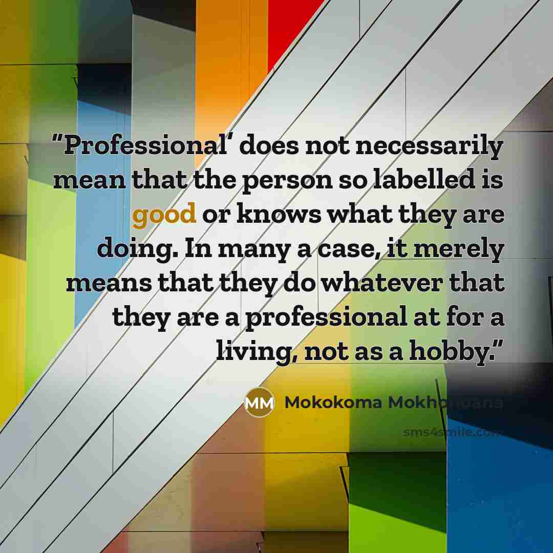 “Professional’ does not necessarily mean that the person so labelled is good or knows what they are doing. In many a case, it merely means that they do whatever that they are a professional at for a living, not as a hobby.” quote by Mokokoma Mokhonoana