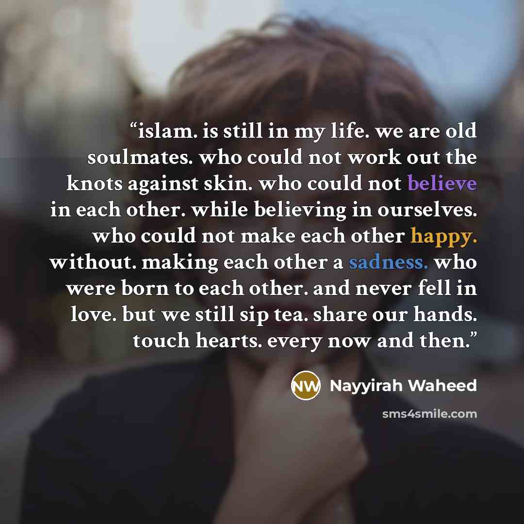 “islam. is still in my life. we are old soulmates. who could not work out the knots against skin. who could not believe in each other. while believing in ourselves. who could not make each other happy. without. making each other a sadness. who were born to each other. and never fell in love. but we…” quote by Nayyirah Waheed