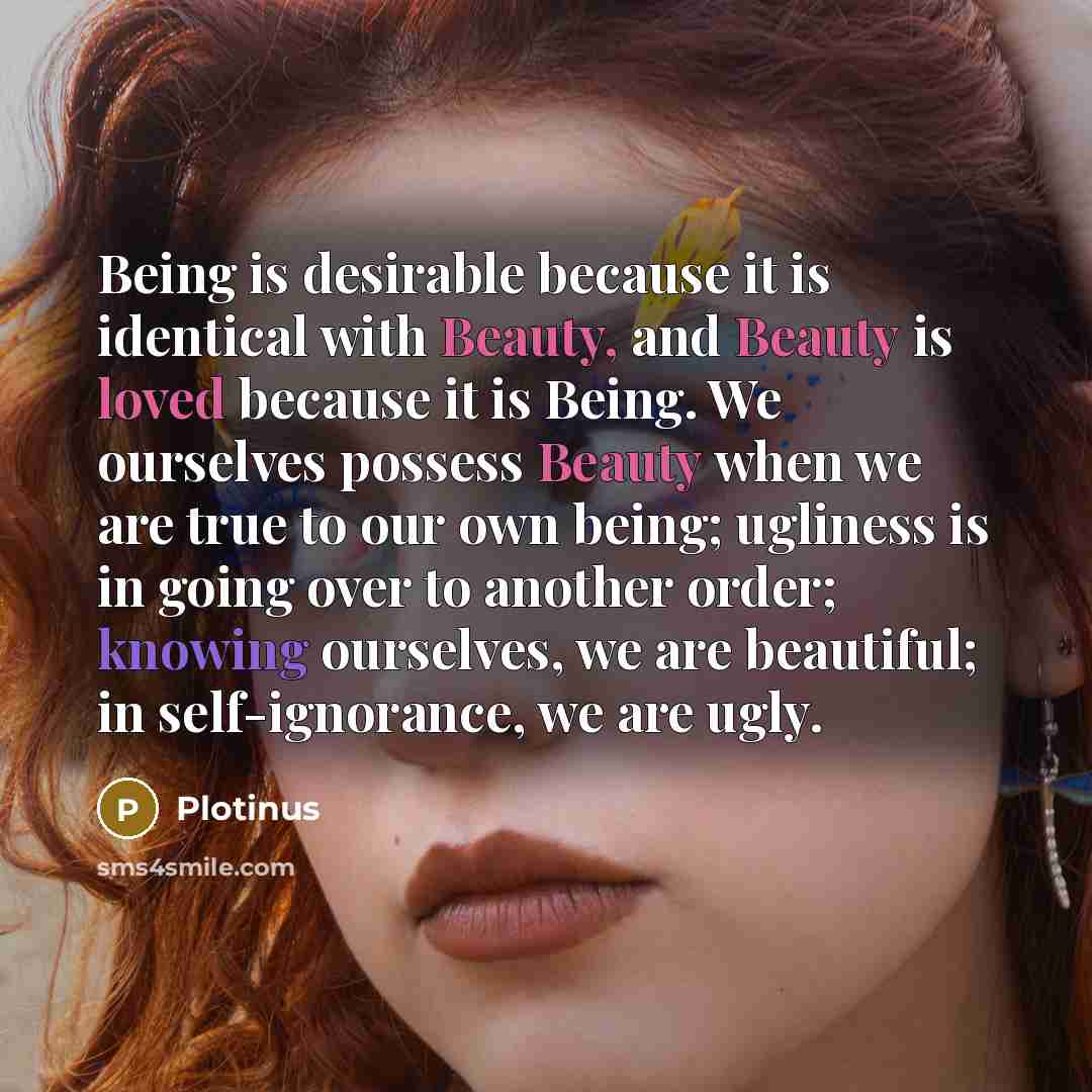 “Being is desirable because it is identical with Beauty, and Beauty is loved because it is Being. We ourselves possess Beauty when we are true to our own being; ugliness is in going over to another order; knowing ourselves, we are beautiful; in self-ignorance, we are ugly.” quote by Plotinus