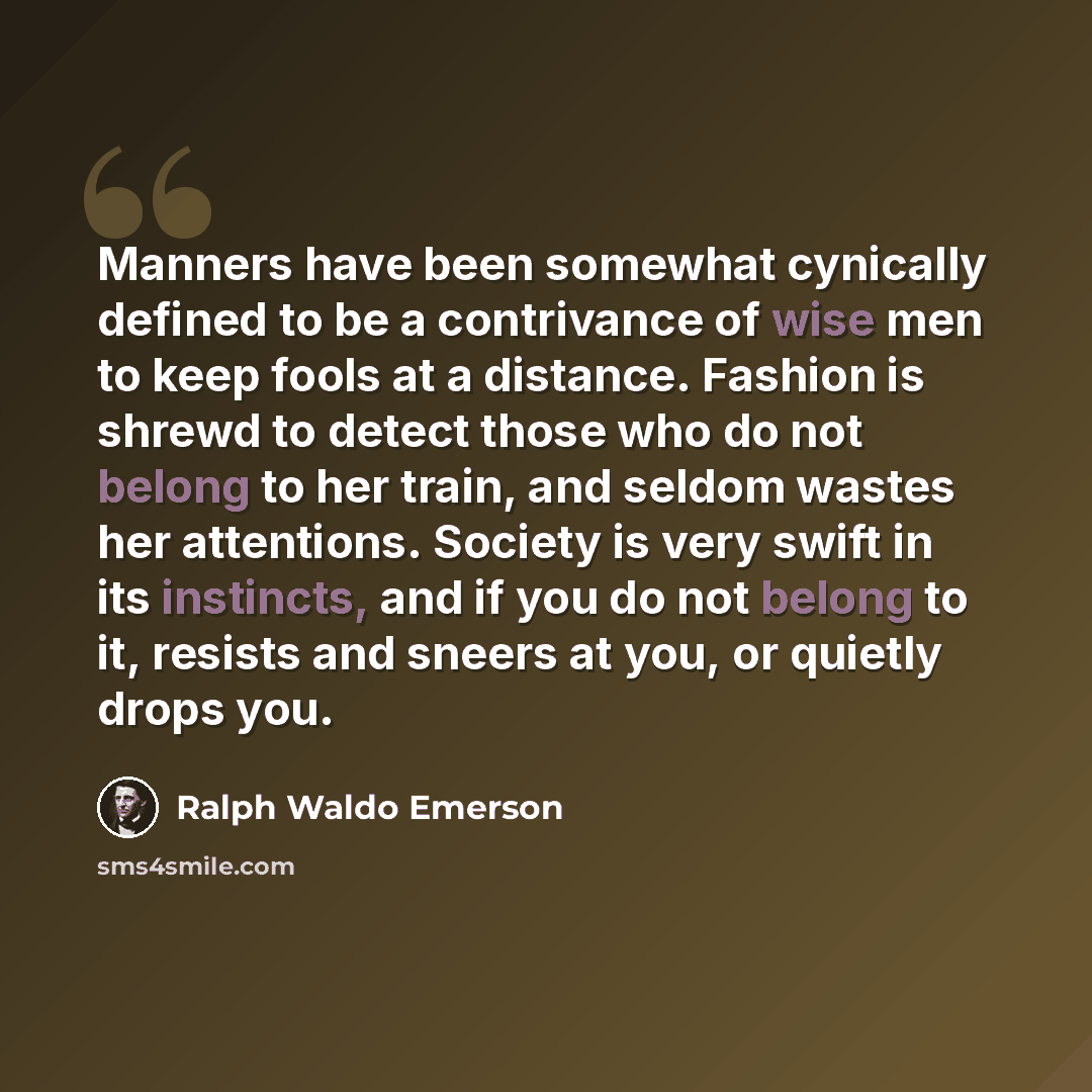 “Manners have been somewhat cynically defined to be a contrivance of wise men to keep fools at a distance. Fashion is shrewd to detect those who do not belong to her train, and seldom wastes her attentions. Society is very swift in its instincts, and if you do not belong to it, resists and sneers…” quote by Ralph Waldo Emerson