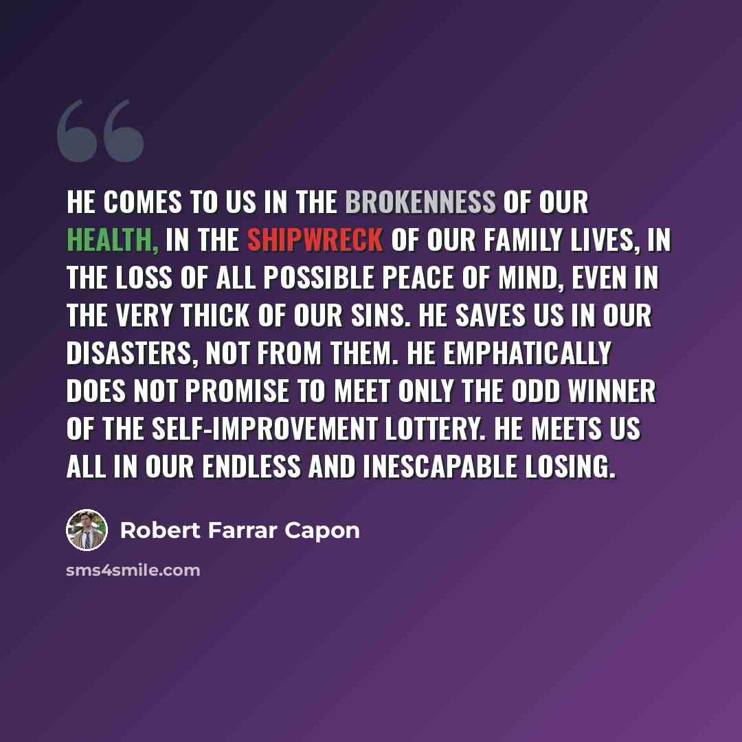 “He comes to us in the brokenness of our health, in the shipwreck of our family lives, in the loss of all possible peace of mind, even in the very thick of our sins. He saves us in our disasters, not from them. He emphatically does not promise to meet only the odd winner of the self-improvement…” quote by Robert Farrar Capon