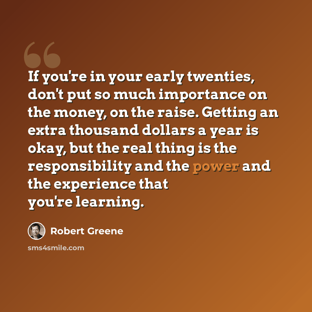 “If you're in your early twenties, don't put so much importance on the money, on the raise. Getting an extra thousand dollars a year is okay, but the real thing is the responsibility and the power and the experience that you're learning.” quote by Robert Greene