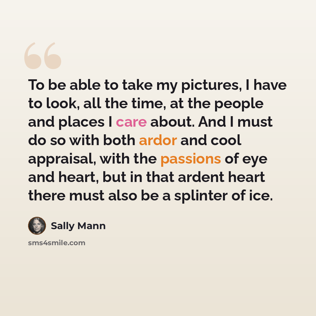 “To be able to take my pictures, I have to look, all the time, at the people and places I care about. And I must do so with both ardor and cool appraisal, with the passions of eye and heart, but in that ardent heart there must also be a splinter of ice.” quote by Sally Mann
