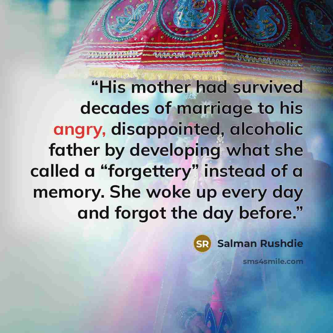 “His mother had survived decades of marriage to his angry, disappointed, alcoholic father by developing what she called a “forgettery” instead of a memory. She woke up every day and forgot the day before.” quote by Salman Rushdie