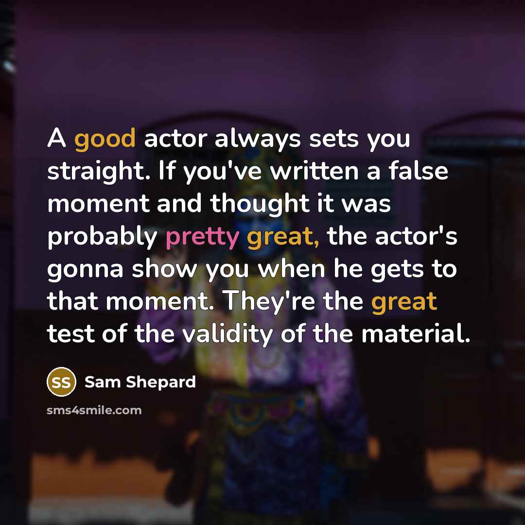 “A good actor always sets you straight. If you've written a false moment and thought it was probably pretty great, the actor's gonna show you when he gets to that moment. They're the great test of the validity of the material.” quote by Sam Shepard