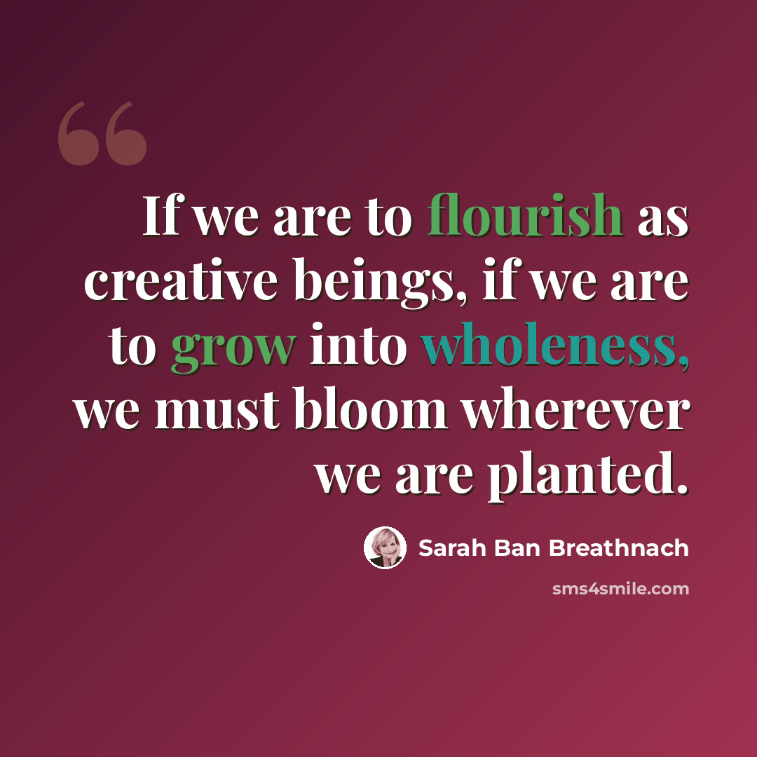 “If we are to flourish as creative beings, if we are to grow into wholeness, we must bloom wherever we are planted.” quote by Sarah Ban Breathnach