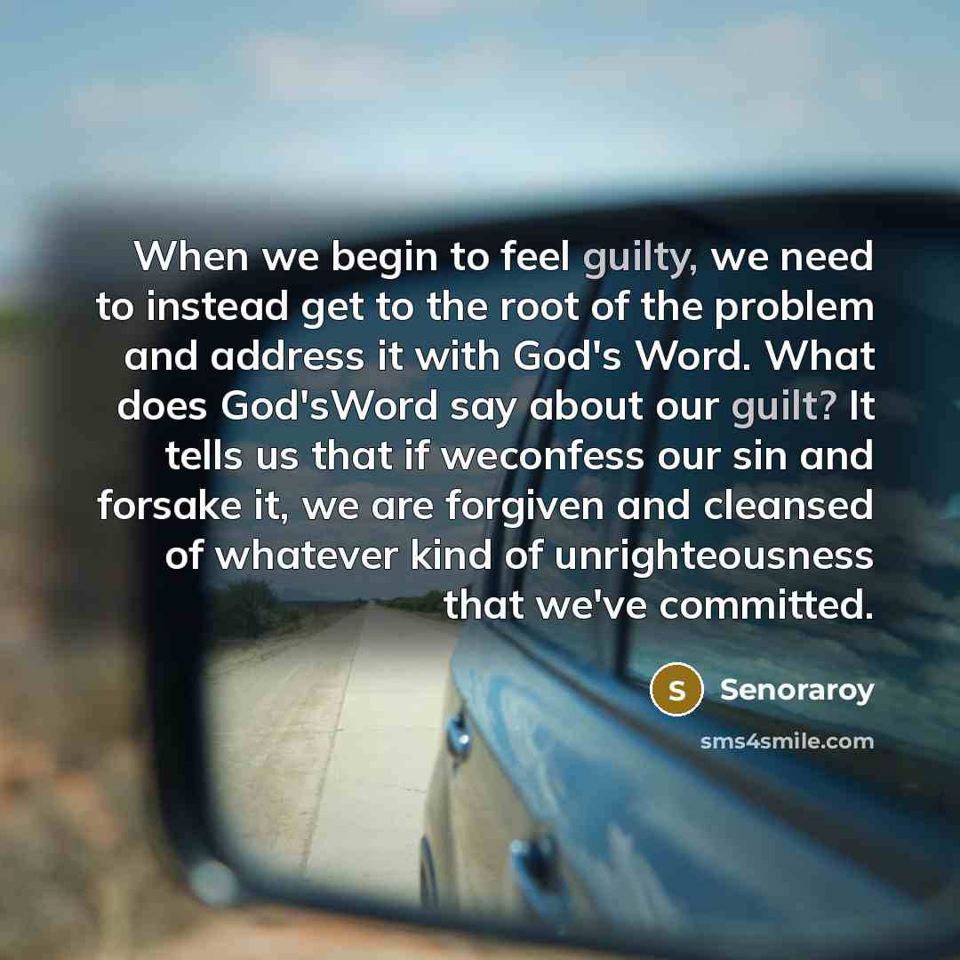 “When we begin to feel guilty, we need to instead get to the root of the problem and address it with God's Word. What does God'sWord say about our guilt? It tells us that if weconfess our sin and forsake it, we are forgiven and cleansed of whatever kind of unrighteousness that we've committed.” quote by Senoraroy