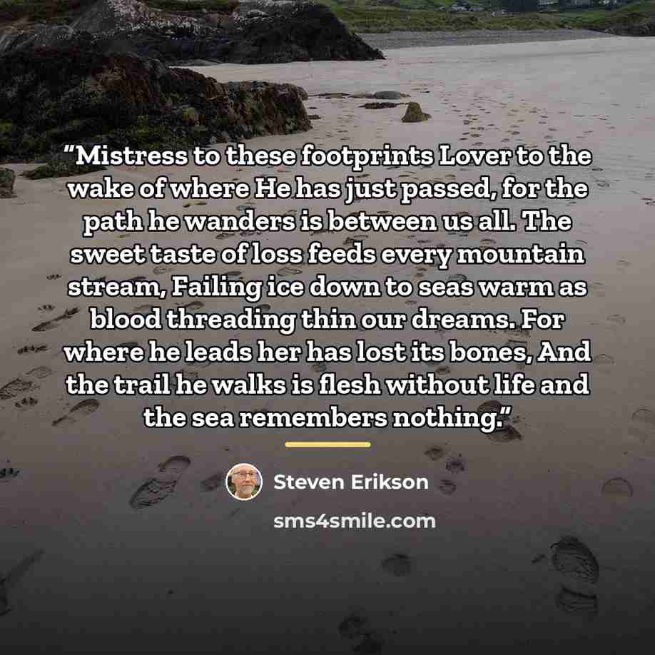 “Mistress to these footprints Lover to the wake of where He has just passed, for the path he wanders is between us all. The sweet taste of loss feeds every mountain stream, Failing ice down to seas warm as blood threading thin our dreams. For where he leads her has lost its bones, And the trail he…” quote by Steven Erikson