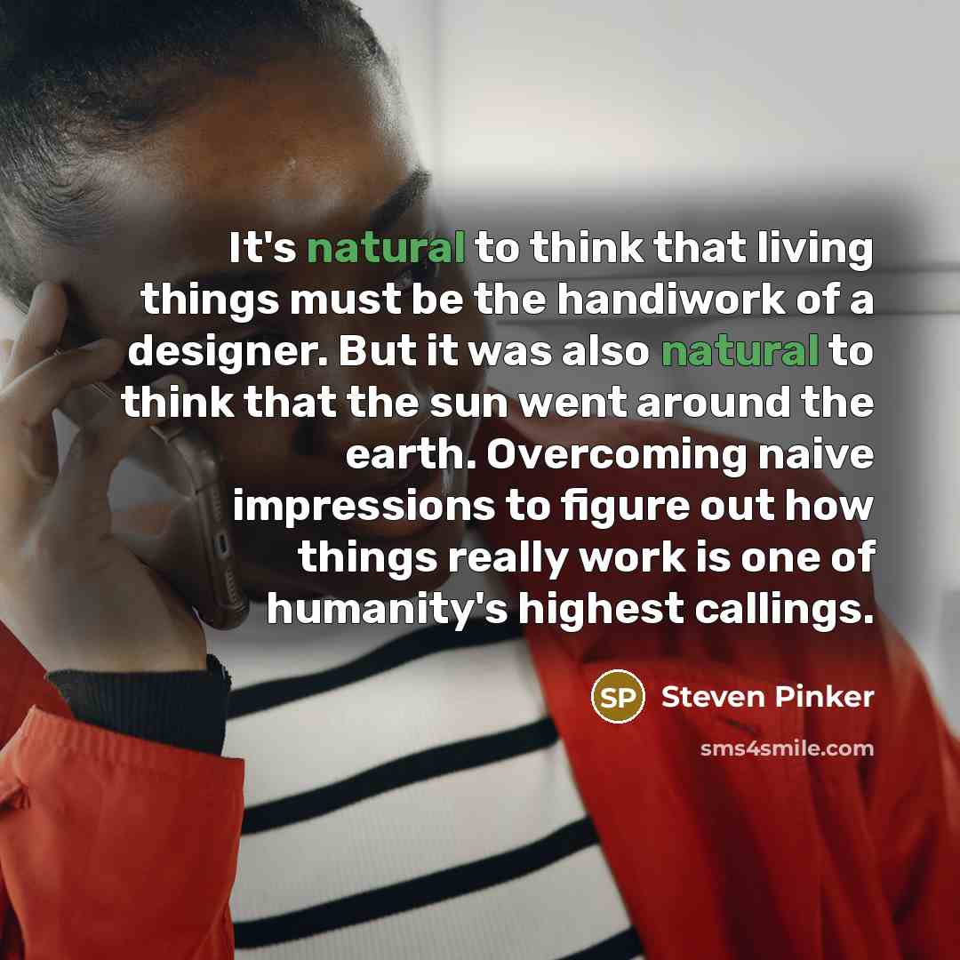 “It's natural to think that living things must be the handiwork of a designer. But it was also natural to think that the sun went around the earth. Overcoming naive impressions to figure out how things really work is one of humanity's highest callings.” quote by Steven Pinker